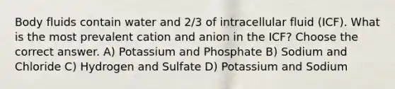 Body fluids contain water and 2/3 of intracellular fluid (ICF). What is the most prevalent cation and anion in the ICF? Choose the correct answer. A) Potassium and Phosphate B) Sodium and Chloride C) Hydrogen and Sulfate D) Potassium and Sodium