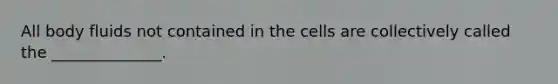 All body fluids not contained in the cells are collectively called the ______________.