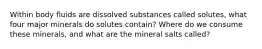 Within body fluids are dissolved substances called solutes, what four major minerals do solutes contain? Where do we consume these minerals, and what are the mineral salts called?