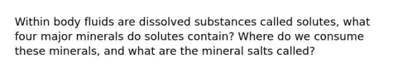 Within body fluids are dissolved substances called solutes, what four major minerals do solutes contain? Where do we consume these minerals, and what are the mineral salts called?