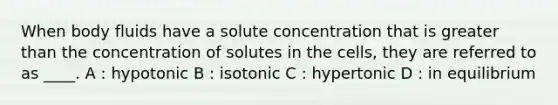 When body fluids have a solute concentration that is greater than the concentration of solutes in the cells, they are referred to as ____. A : hypotonic B : isotonic C : hypertonic D : in equilibrium