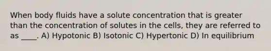 When body fluids have a solute concentration that is greater than the concentration of solutes in the cells, they are referred to as ____. A) Hypotonic B) Isotonic C) Hypertonic D) In equilibrium