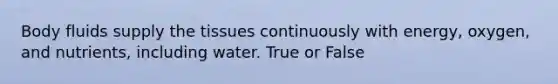 Body fluids supply the tissues continuously with energy, oxygen, and nutrients, including water. True or False