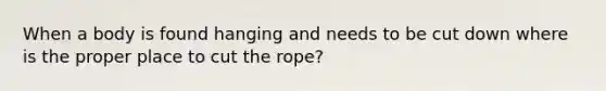 When a body is found hanging and needs to be cut down where is the proper place to cut the rope?