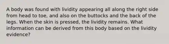 A body was found with lividity appearing all along the right side from head to toe, and also on the buttocks and the back of the legs. When the skin is pressed, the lividity remains. What information can be derived from this body based on the lividity evidence?