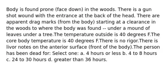 Body is found prone (face down) in the woods. There is a gun shot wound with the entrance at the back of the head. There are apparent drag marks (from the body) starting at a clearance in the woods to where the body was found -- under a mound of leaves under a tree.The temperature outside is 40 degrees F.The core body temperature is 40 degrees F.There is no rigor.There is livor notes on the anterior surface (front of the body).The person has been dead for: Select one: a. 4 hours or less b. 4 to 8 hours c. 24 to 30 hours d. greater than 36 hours.