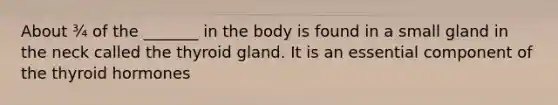 About ¾ of the _______ in the body is found in a small gland in the neck called the thyroid gland. It is an essential component of the thyroid hormones