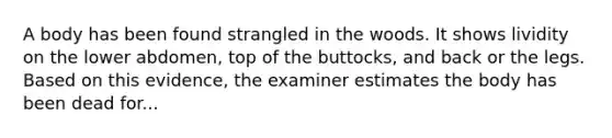 A body has been found strangled in the woods. It shows lividity on the lower abdomen, top of the buttocks, and back or the legs. Based on this evidence, the examiner estimates the body has been dead for...