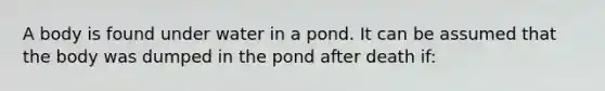 A body is found under water in a pond. It can be assumed that the body was dumped in the pond after death if: