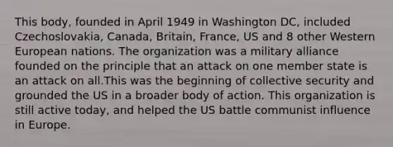 This body, founded in April 1949 in Washington DC, included Czechoslovakia, Canada, Britain, France, US and 8 other Western European nations. The organization was a military alliance founded on the principle that an attack on one member state is an attack on all.This was the beginning of collective security and grounded the US in a broader body of action. This organization is still active today, and helped the US battle communist influence in Europe.