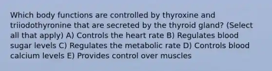 Which body functions are controlled by thyroxine and triiodothyronine that are secreted by the thyroid gland? (Select all that apply) A) Controls the heart rate B) Regulates blood sugar levels C) Regulates the metabolic rate D) Controls blood calcium levels E) Provides control over muscles