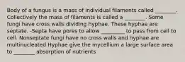 Body of a fungus is a mass of individual filaments called ________. Collectively the mass of filaments is called a ________. Some fungi have cross walls dividing hyphae. These hyphae are septate. -Septa have pores to allow _________ to pass from cell to cell. Nonseptate fungi have no cross walls and hyphae are multinucleated Hyphae give the mycellium a large surface area to ________ absorption of nutrients