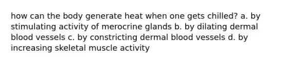 how can the body generate heat when one gets chilled? a. by stimulating activity of merocrine glands b. by dilating dermal <a href='https://www.questionai.com/knowledge/kZJ3mNKN7P-blood-vessels' class='anchor-knowledge'>blood vessels</a> c. by constricting dermal blood vessels d. by increasing skeletal muscle activity