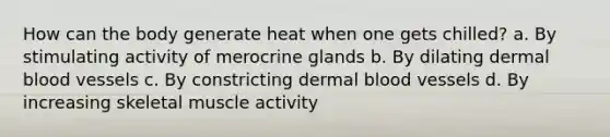 How can the body generate heat when one gets chilled? a. By stimulating activity of merocrine glands b. By dilating dermal <a href='https://www.questionai.com/knowledge/kZJ3mNKN7P-blood-vessels' class='anchor-knowledge'>blood vessels</a> c. By constricting dermal blood vessels d. By increasing skeletal muscle activity