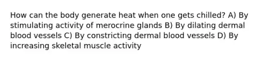 How can the body generate heat when one gets chilled? A) By stimulating activity of merocrine glands B) By dilating dermal blood vessels C) By constricting dermal blood vessels D) By increasing skeletal muscle activity