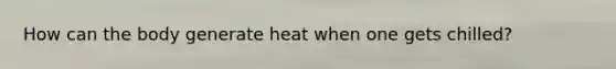 How can the body generate heat when one gets chilled?