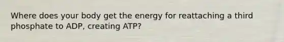 Where does your body get the energy for reattaching a third phosphate to ADP, creating ATP?