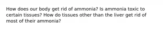 How does our body get rid of ammonia? Is ammonia toxic to certain tissues? How do tissues other than the liver get rid of most of their ammonia?