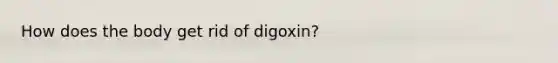 How does the body get rid of digoxin?