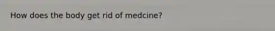 How does the body get rid of medcine?