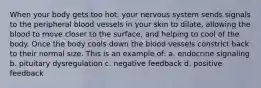 When your body gets too hot, your nervous system sends signals to the peripheral blood vessels in your skin to dilate, allowing the blood to move closer to the surface, and helping to cool of the body. Once the body cools down the blood vessels constrict back to their normal size. This is an example of: a. endocrine signaling b. pituitary dysregulation c. negative feedback d. positive feedback