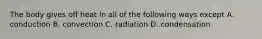 The body gives off heat in all of the following ways except A. conduction B. convection C. radiation D. condensation