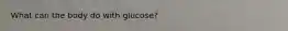 What can the body do with glucose?