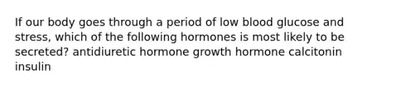 If our body goes through a period of low blood glucose and stress, which of the following hormones is most likely to be secreted? antidiuretic hormone growth hormone calcitonin insulin