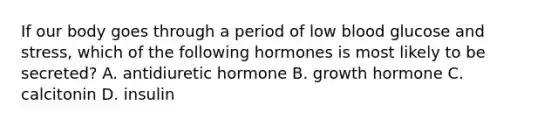 If our body goes through a period of low blood glucose and stress, which of the following hormones is most likely to be secreted? A. antidiuretic hormone B. growth hormone C. calcitonin D. insulin