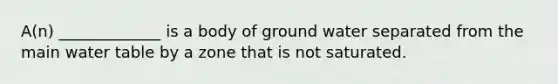 A(n) _____________ is a body of ground water separated from the main water table by a zone that is not saturated.