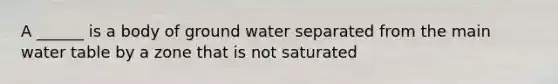 A ______ is a body of ground water separated from the main water table by a zone that is not saturated