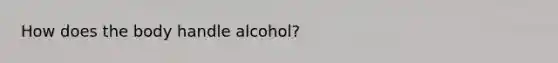 How does the body handle alcohol?