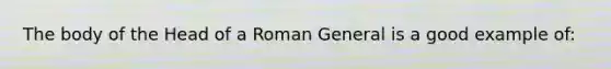 The body of the Head of a Roman General is a good example of: