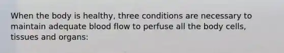 When the body is healthy, three conditions are necessary to maintain adequate blood flow to perfuse all the body cells, tissues and organs: