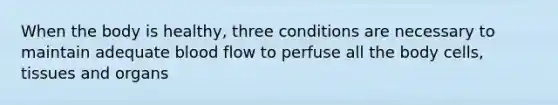 When the body is healthy, three conditions are necessary to maintain adequate blood flow to perfuse all the body cells, tissues and organs