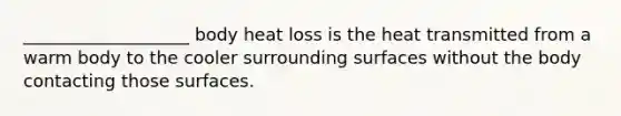 ___________________ body heat loss is the heat transmitted from a warm body to the cooler surrounding surfaces without the body contacting those surfaces.