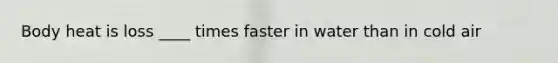 Body heat is loss ____ times faster in water than in cold air