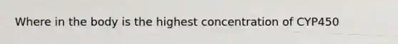 Where in the body is the highest concentration of CYP450