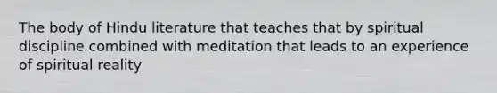 The body of Hindu literature that teaches that by spiritual discipline combined with meditation that leads to an experience of spiritual reality