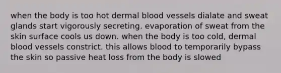 when the body is too hot dermal blood vessels dialate and sweat glands start vigorously secreting. evaporation of sweat from the skin surface cools us down. when the body is too cold, dermal blood vessels constrict. this allows blood to temporarily bypass the skin so passive heat loss from the body is slowed