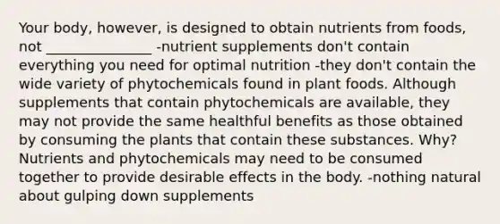 Your body, however, is designed to obtain nutrients from foods, not _______________ -nutrient supplements don't contain everything you need for optimal nutrition -they don't contain the wide variety of phytochemicals found in plant foods. Although supplements that contain phytochemicals are available, they may not provide the same healthful benefits as those obtained by consuming the plants that contain these substances. Why? Nutrients and phytochemicals may need to be consumed together to provide desirable effects in the body. -nothing natural about gulping down supplements