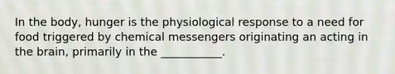 In the body, hunger is the physiological response to a need for food triggered by chemical messengers originating an acting in the brain, primarily in the ___________.