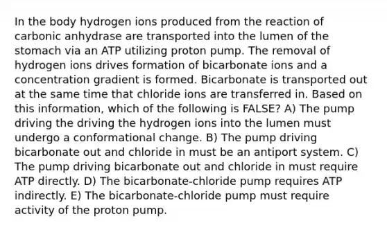 In the body hydrogen ions produced from the reaction of carbonic anhydrase are transported into the lumen of the stomach via an ATP utilizing proton pump. The removal of hydrogen ions drives formation of bicarbonate ions and a concentration gradient is formed. Bicarbonate is transported out at the same time that chloride ions are transferred in. Based on this information, which of the following is FALSE? A) The pump driving the driving the hydrogen ions into the lumen must undergo a conformational change. B) The pump driving bicarbonate out and chloride in must be an antiport system. C) The pump driving bicarbonate out and chloride in must require ATP directly. D) The bicarbonate-chloride pump requires ATP indirectly. E) The bicarbonate-chloride pump must require activity of the proton pump.