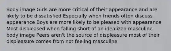 Body image Girls are more critical of their appearance and are likely to be dissatisfied Especially when friends often discuss appearance Boys are more likely to be pleased with appearance Most displeased when falling short of an idealized masculine body image Peers aren't the source of displeasure most of their displeasure comes from not feeling masculine