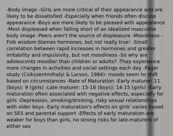 -Body image -Girls are more critical of their appearance and are likely to be dissatisfied -Especially when friends often discuss appearance -Boys are more likely to be pleased with appearance -Most displeased when falling short of an idealized masculine body image -Peers aren't the source of displeasure -Moodiness -Folk wisdom blames hormones, but not really true! -Small correlation between rapid increases in hormones and greater irritability and impulsivity, but not moodiness -So why are adolescents moodier than children or adults? -They experience more changes in activities and social settings each day -Pager study (Csikszentmihalyi & Larson, 1984)- moods seem to shift based on circumstances -Rate of Maturation -Early maturer: 11 (boys); 9 (girls) -Late maturer: 15-16 (boys); 14-15 (girls) -Early maturation often associated with negative effects, especially for girls -Depression, smoking/drinking, risky sexual relationships with older boys -Early maturation's effects on girls' varies based on SES and parental support -Effects of early maturation are weaker for boys than girls, no strong risks for late-maturers of either sex