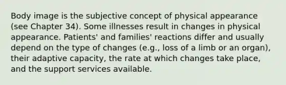 Body image is the subjective concept of physical appearance (see Chapter 34). Some illnesses result in changes in physical appearance. Patients' and families' reactions differ and usually depend on the type of changes (e.g., loss of a limb or an organ), their adaptive capacity, the rate at which changes take place, and the support services available.