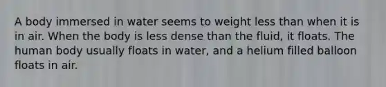 A body immersed in water seems to weight less than when it is in air. When the body is less dense than the fluid, it floats. The human body usually floats in water, and a helium filled balloon floats in air.