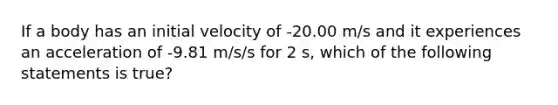 If a body has an initial velocity of -20.00 m/s and it experiences an acceleration of -9.81 m/s/s for 2 s, which of the following statements is true?