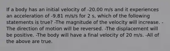 If a body has an initial velocity of -20.00 m/s and it experiences an acceleration of -9.81 m/s/s for 2 s, which of the following statements is true? -The magnitude of the velocity will increase. -The direction of motion will be reversed. -The displacement will be positive. -The body will have a final velocity of 20 m/s. -All of the above are true.