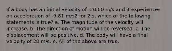 If a body has an initial velocity of -20.00 m/s and it experiences an acceleration of -9.81 m/s2 for 2 s, which of the following statements is true? a. The magnitude of the velocity will increase. b. The direction of motion will be reversed. c. The displacement will be positive. d. The body will have a final velocity of 20 m/s. e. All of the above are true.